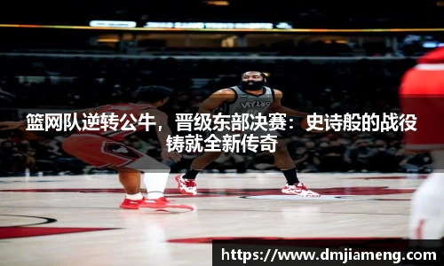 篮网队逆转公牛，晋级东部决赛：史诗般的战役铸就全新传奇