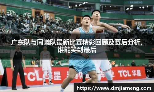 广东队与同曦队最新比赛精彩回顾及赛后分析，谁能笑到最后