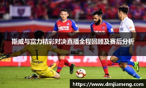 斯威与富力精彩对决直播全程回顾及赛后分析
