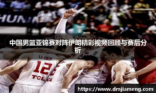 中国男篮亚锦赛对阵伊朗精彩视频回顾与赛后分析