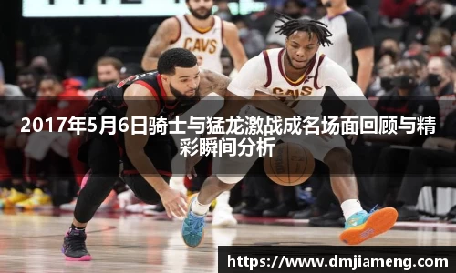 2017年5月6日骑士与猛龙激战成名场面回顾与精彩瞬间分析