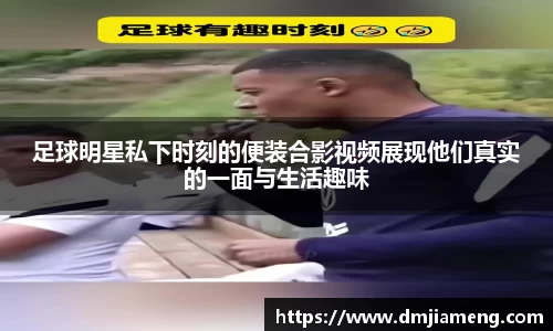 足球明星私下时刻的便装合影视频展现他们真实的一面与生活趣味