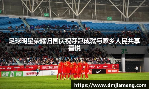足球明星荣耀归国庆祝夺冠成就与家乡人民共享喜悦