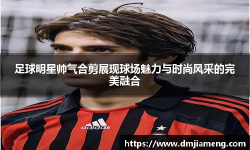 足球明星帅气合剪展现球场魅力与时尚风采的完美融合
